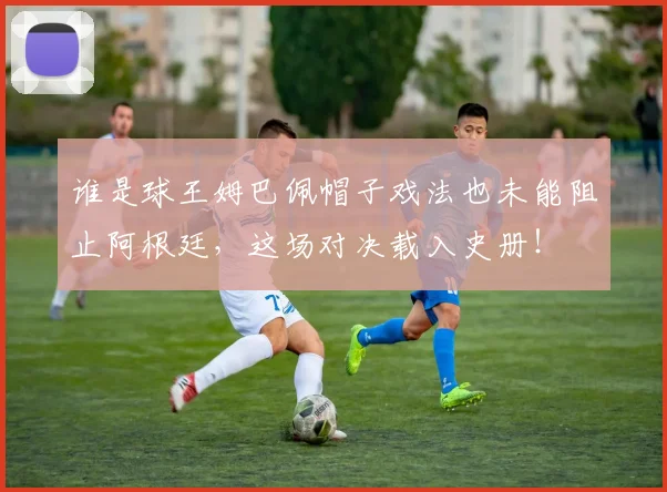 谁是球王姆巴佩帽子戏法也未能阻止阿根廷，这场对决载入史册！