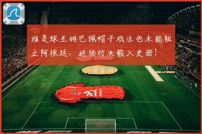 谁是球王姆巴佩帽子戏法也未能阻止阿根廷，这场对决载入史册！