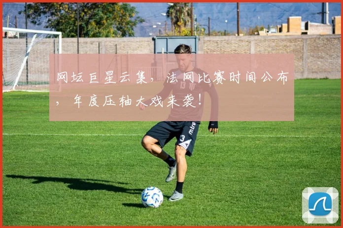 网坛巨星云集，法网比赛时间公布，年度压轴大戏来袭！