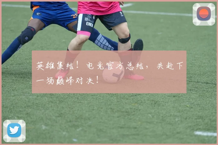 英雄集结！电竞官方总结，共赴下一场巅峰对决！