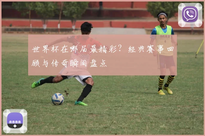 世界杯在哪届最精彩？经典赛事回顾与传奇瞬间盘点